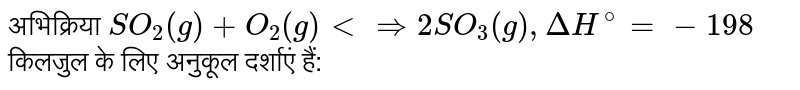अभिक्रिया `SO_(2)(g) + O_(2)(g) ltimplies 2SO_(3)(g), DeltaH^(@) = -198` किलजुल के लिए अनुकूल दर्शाएं हैं: 