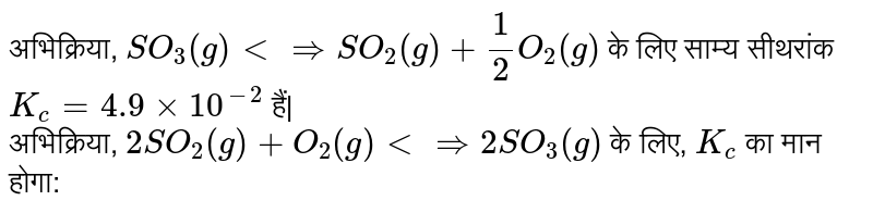 अभिक्रिया, `SO_(3)(g) ltimplies SO_(2)(g) + 1/2O_(2)(g)` के लिए साम्य सीथरांक `K_( c)=4.9 xx 10^(-2)` हैं| <br> अभिक्रिया, `2SO_(2)(g) + O_(2)(g) ltimplies 2SO_(3)(g)` के लिए, `K_( c)` का मान होगा: 