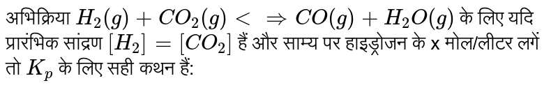 अभिक्रिया `H_(2)(g) + CO_(2)(g) ltimplies CO(g) + H_(2)O(g)` के लिए यदि प्रारंभिक सांद्रण `[H_(2)]=[CO_(2)]` हैं और साम्य पर हाइड्रोजन के x मोल/लीटर लगें तो `K_(p)` के लिए सही कथन हैं: 