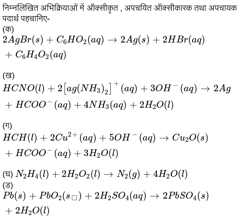 निम्नलिखित अभिक्रियाओं में ऑक्सीकृत , अपचयित ऑक्सीकारक तथा अपचायक पदार्थ पहचानिए- <br> (क) `2AgBr(s)+C_(6)HO_(2)(aq) to 2Ag(s)+2HBr(aq)+C_(6)H_(4)O_(2)(aq)` <br> (ख) `HCNO(l)+2[ag(NH_(3))_(2)]^(+)(aq)+3OH^(-)(aq) to 2Ag+HCOO^(-)(aq)+4NH_(3)(aq)+2H_(2)O(l)` <br> (ग) `HCH(l) +2Cu^(2+)(aq)+5OH^(-)(aq) to Cu_(2)O(s) + HCOO^(-)(aq)+3H_(2)O(l)` <br> (घ) `N_(2)H_(4)(l)+2H_(2)O_(2)(l) to N_(2)(g)+4H_(2)O(l)` <br> (ड) `Pb(s)+PbO_(2)(s_)+2H_(2)SO_(4)(aq) to 2PbSO_(4)(s)+2H_(2)O(l)` 