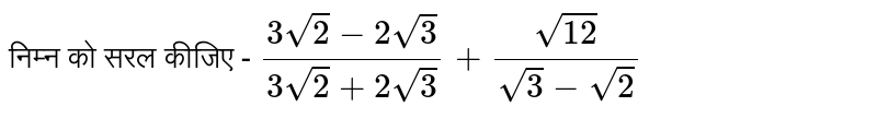 निम्न को सरल कीजिए -  `(3sqrt(2)-2sqrt(3))/(3sqrt(2)+2sqrt(3))+(sqrt(12))/(sqrt(3)-sqrt(2))`