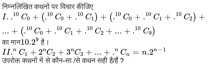 निम्नलिखित  कथनों   पर विचार  कीजिए <br> `I. .^(10)C_(0)+(.^(10)C_(0)+.^(10)C_(1))+(.^(10)C_(0)+.^(10)C_(1)+.^(10)C_(2))+...+(.^(10)C_(0)+.^(10)C_(1)+.^(10)C_(2)+...+.^(10)C_(9))` का मान`10.2^(9)` है । <br> `II .^(n)C_(1)+2^(n)C_(2)+3^(n)C_(3)+...+.^(n)C_(n)=n.2^(n-1)` <br>  उपरोक्त  कथनों  में से  कौन-सा /से  कथन  सही है/हैं  ? 