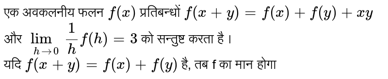  एक अवकलनीय  फलन `f(x)`  प्रतिबन्धों `f(x+y)=f(x)+f(y)+xy` और `underset(h rarr 0)lim 1/h f(h)=3` को सन्तुष्ट करता है । <br> यदि `f(x+y)=f(x)+f(y)` है, तब f का मान होगा 