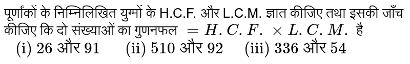 पूर्णांकों के निम्निलिखित युग्मों के H.C.F. और L.C.M. ज्ञात कीजिए तथा इसकी जाँच कीजिए कि दो संख्याओं का गुणनफल `=H.C.F.xxL.C.M.` है `" (i) 26 और 91      (ii) 510 और 92     (iii) 336 और 54"`