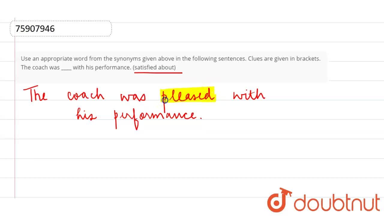 Use an appropriate word from the synonyms given above in the following  sentences. Clues are given in brackets. The coach was with his performance.  (satisfied about)