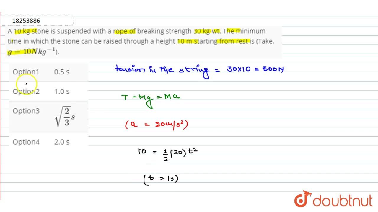 A 10 kg stone is suspended with a rope of breaking strength 30 kg wt. The minimum time in which the stone can be raised through a height 10 m starting from rest is Take g 10 N kg 1