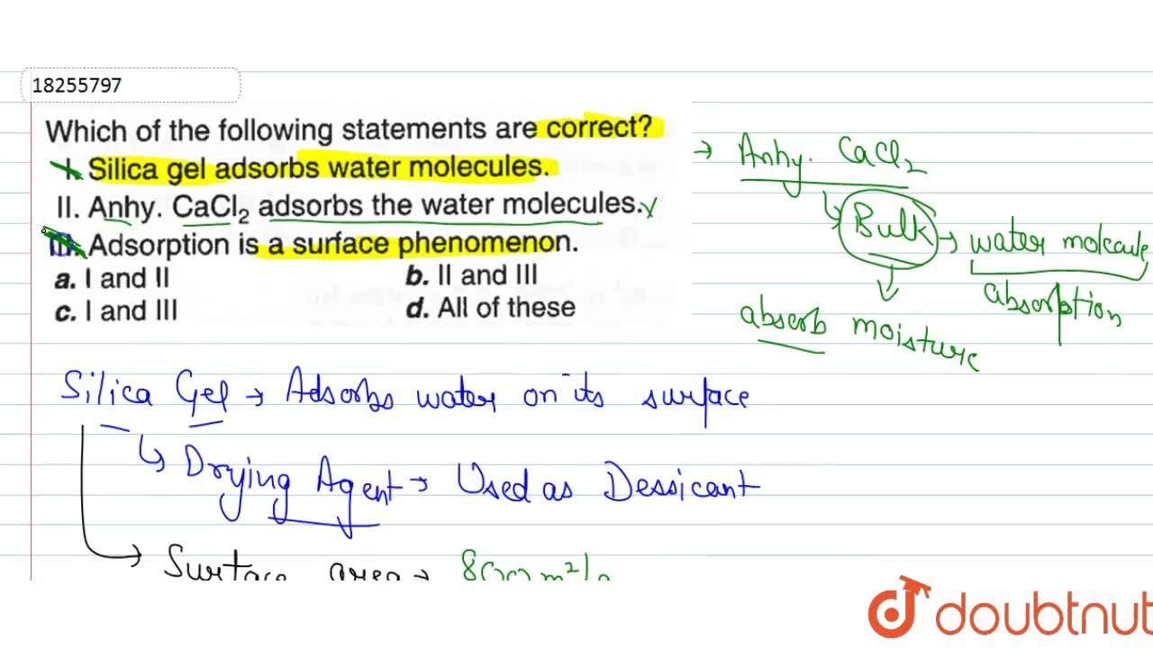 Which of the following statements are correct? I. Sillica gal adsords water  the molecules. , II. Anhy. CaCI(2) adsorbs the water molecules. , III.  Adsorption is a surface phenomenon.