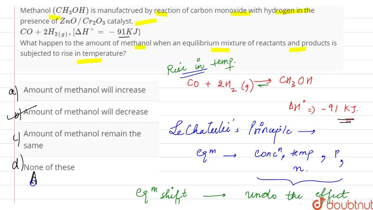 Methanol (CH(3)OH) is manufactrued by reaction of carbon monoxide with  hydrogen in the presence of ZnO //Cr(2)O(3) catalyst.  CO+2H(2(g)),[DeltaH^(@)=-91KJ] What happen to the amount of methanol when  an equilibrium mixture of reactants