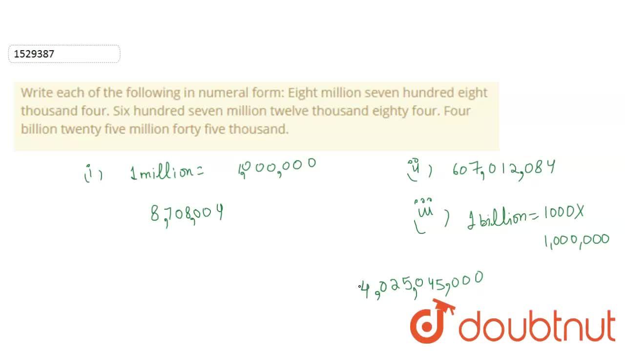 Write each of the following in numeral form: Eight million seven hundred  eight thousand four. Six hundred seven million twelve thousand eighty four.  Four billion twenty five million forty five thousand.
