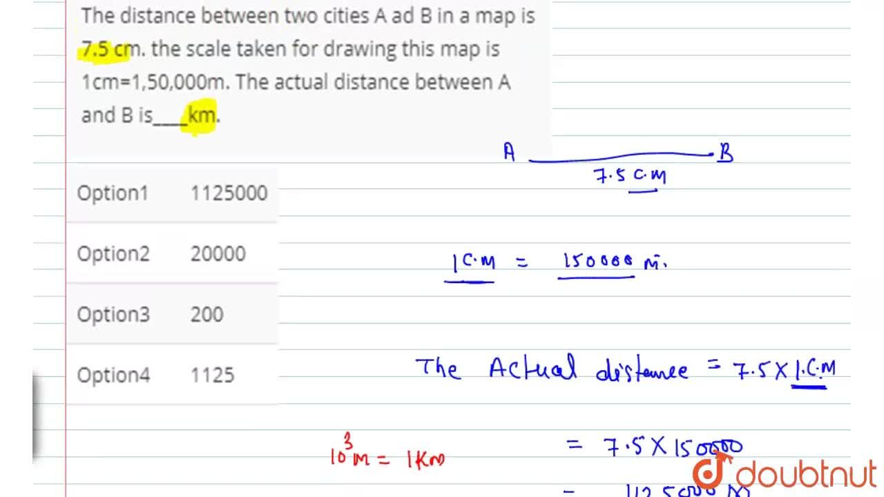 The Actual Distance Between Two Cities The Distance Between Two Cities A Ad B In A Map Is 7.5 Cm. The Scale Taken  For Drawing This Map Is 1Cm=1,50,000M. The Actual Distance Between A And B  Iskm.