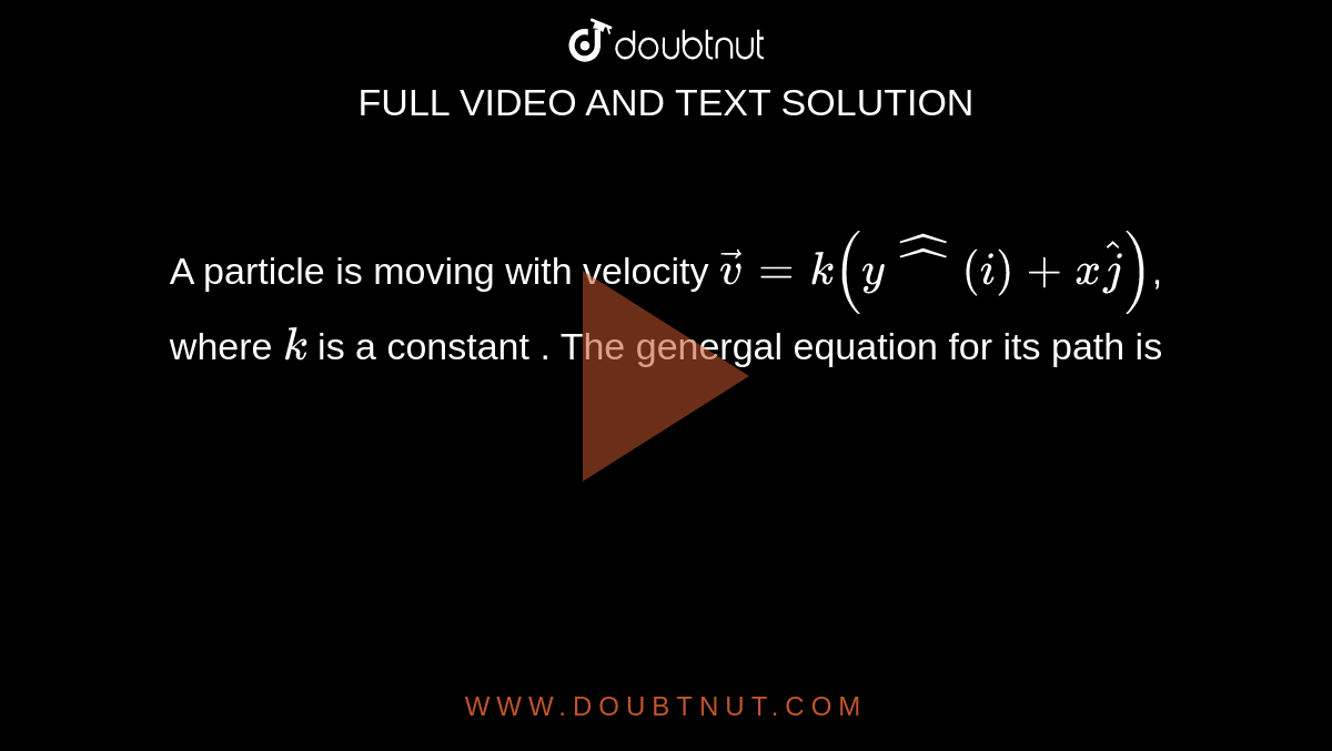 A particle is moving with velocity ` vecv = k( y hat^(i) + x hat(j)) `, where `k` is a constant . The genergal equation for its path is  