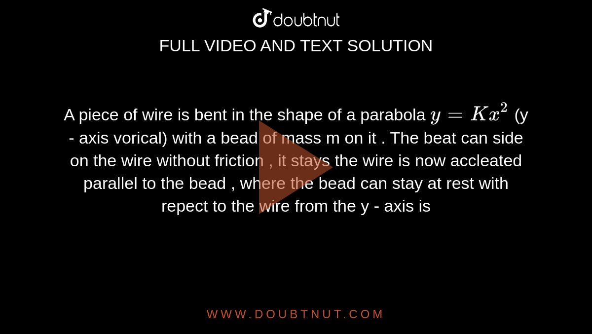 A piece of wire is bent in the shape of a parabola `y = Kx^(2)` (y - axis vorical) with a bead of mass m on it . The beat can side on the wire without friction , it stays the wire is now accleated parallel to the bead , where the bead can stay at rest with repect to the wire from the y - axis is 
