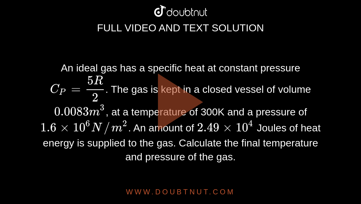 An ideal gas has a specific heat at constant pressure `C_P=(5R)/2`. The gas is kept in a closed vessel of volume `0.0083m^3`, at a temperature of 300K and a pressure of `1.6xx10^6 N//m^2`. An amount of `2.49xx10^4` Joules of heat energy is supplied to the gas. Calculate the final temperature and pressure of the gas. 