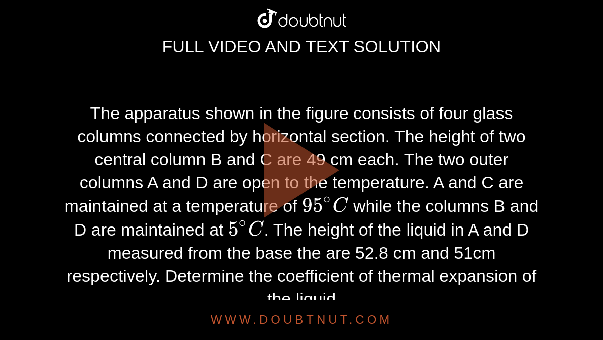 The apparatus shown in the figure consists of four glass columns  connected by horizontal section. The height of two central column B and C are 49 cm each. The two outer columns A and D are open to the temperature. A and C are maintained at a temperature  of `95^@C` while the columns B and D are maintained at `5^@C`. The height of the liquid in A and D measured from the base the are 52.8 cm and 51cm respectively. Determine the coefficient of thermal expansion of the liquid <br>  <img src="https://d10lpgp6xz60nq.cloudfront.net/physics_images/JMA_HTG_C09_125_Q01.png" width="80%">