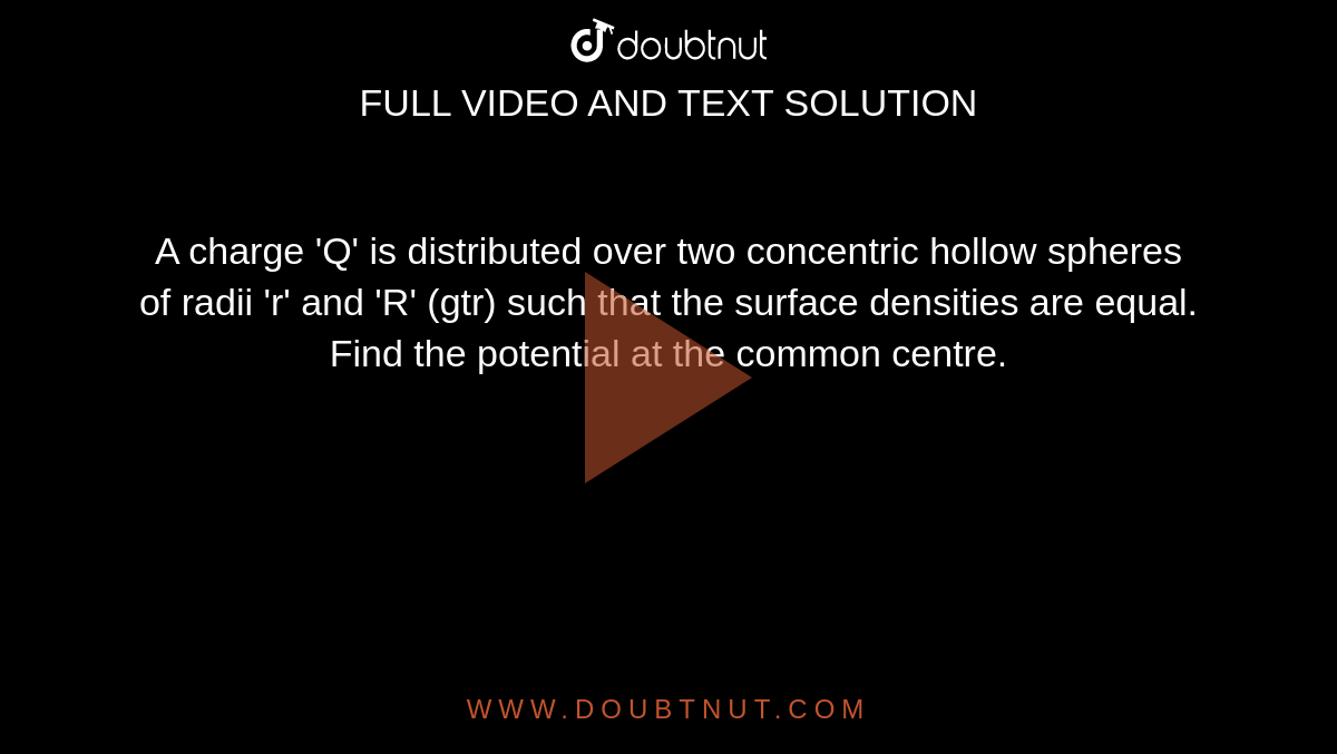 A charge 'Q' is distributed over two concentric hollow spheres of radii 'r' and 'R' (gtr) such that the surface densities are equal. Find the potential at the common centre.