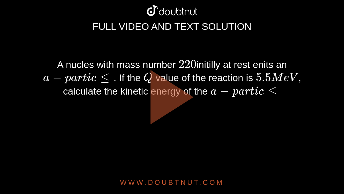 A nucles with mass number `220`initilly at rest enits an `a - particle`. If the `Q` value of the reaction is `5.5MeV`, calculate the kinetic energy of the `a - particle`