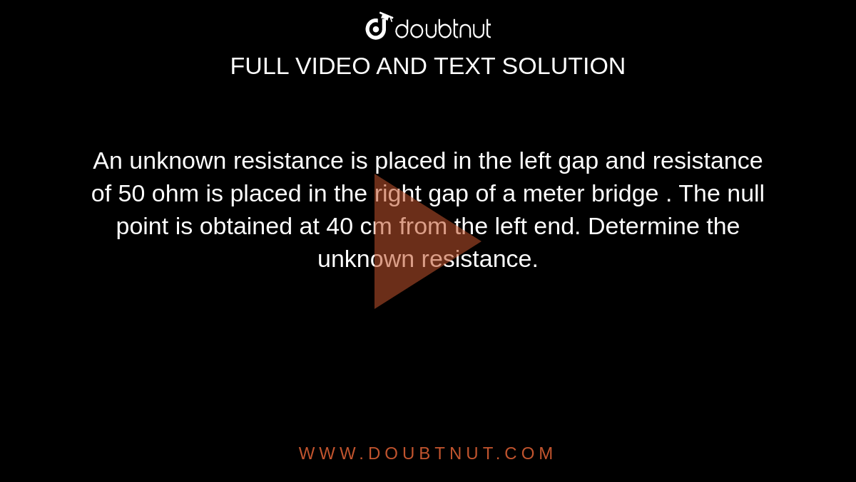 An unknown resistance is placed in the left gap and resistance of 50 ohm is placed in the right gap of a meter bridge . The null point is obtained at 40 cm from the left end. Determine the unknown resistance. 