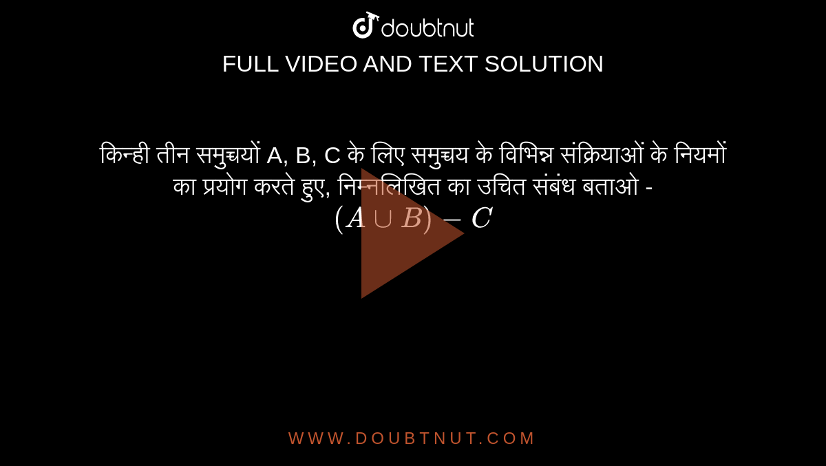 किन्ही तीन समुच्चयों A, B, C के लिए समुच्चय के विभिन्न संक्रियाओं के नियमों का प्रयोग करते हुए, निम्नलिखित का उचित संबंध बताओ -<br> `(A uu B)-C`