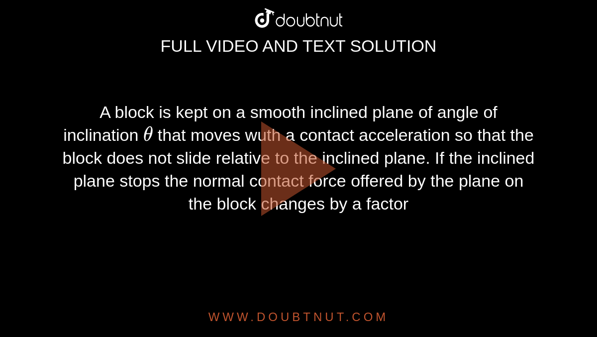 A block is kept on a smooth inclined plane of angle of inclination `theta` that moves wuth a contact acceleration so that the block does not slide relative to the inclined plane. If the inclined plane stops the normal contact force offered by the plane on the block changes by a factor 