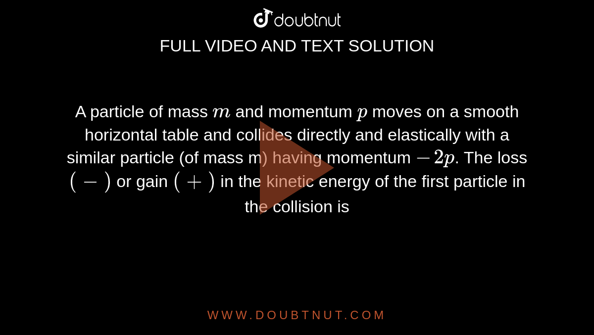 A particle of mass `m` and momentum `p` moves on a smooth horizontal table and collides directly and elastically with a similar particle (of mass m) having momentum `-2p`. The loss `(-)` or gain `(+)` in the kinetic energy of the first particle in the collision is 