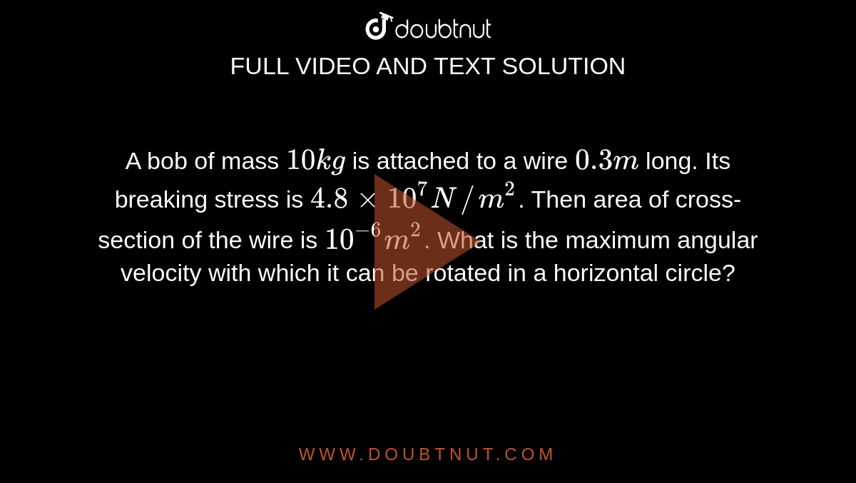 A bob of mass `10 kg` is attached to a wire `0.3 m` long. Its breaking stress is `4.8xx10^(7)  N//m^(2)`. Then area of cross-section of the wire is `10^(-6)  m^(2)`. What is the maximum angular velocity with which it can be rotated in a horizontal circle?