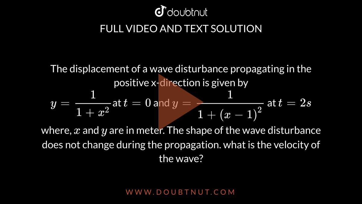 The displacement of a wave disturbance propagating in the positive x-direction is given by <br> `y =(1)/(1 + x^(2))`at `t = 0`  and `y =(1)/(1 +(x - 1)^(2))` at  `t =2s` <br> where, `x` and `y` are in meter. The shape of the wave disturbance does not change during the propagation. what is the velocity of the wave?