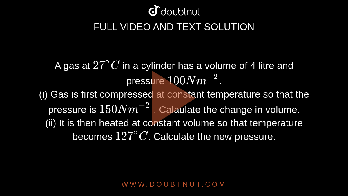 A gas at `27^@ C` in a cylinder has a volume of 4 litre and pressure `100 Nm^-2`. <br> (i) Gas is first compressed at constant temperature so that the pressure is `150 Nm^-2` . Calaulate the change in volume. <br> (ii) It is then heated at constant volume so that temperature becomes `127^@ C`. Calculate the new pressure.