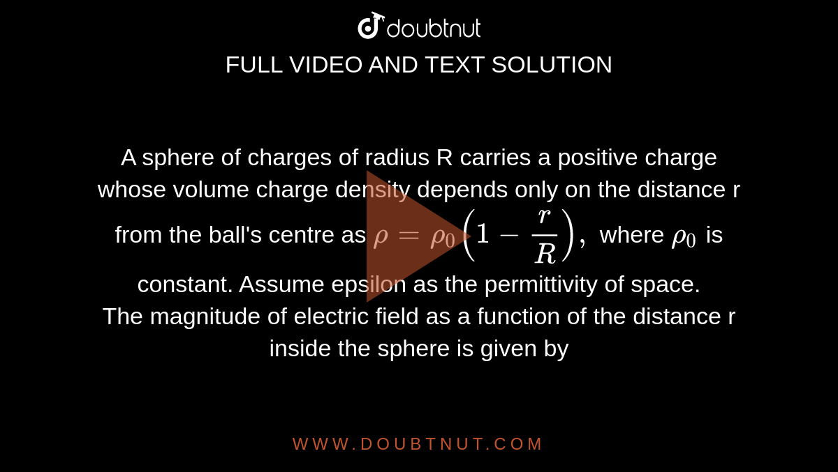 A sphere of charges of radius R carries a positive charge whose volume charge density depends only on the distance r from the ball's centre as `rho=rho_0(1-r/R),` where `rho_0` is constant. Assume epsilon as the permittivity of space. <br> The magnitude of electric field as a function of the distance r inside the sphere is given by