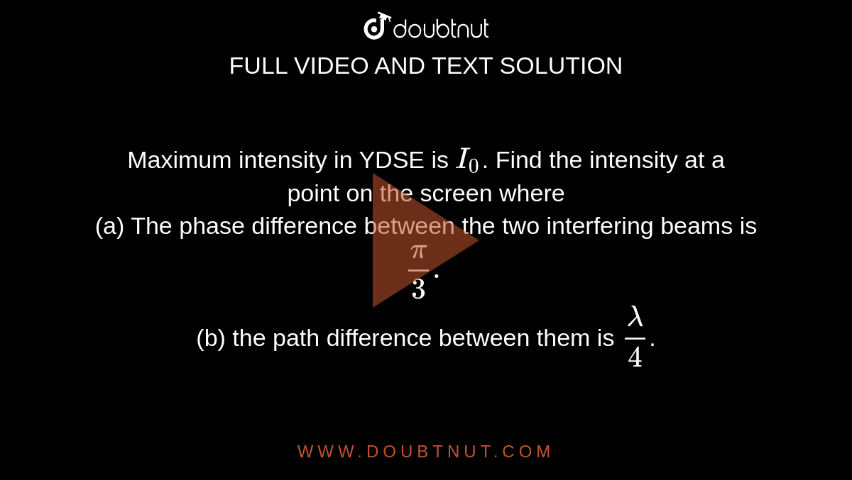 Maximum intensity in YDSE is `I_0`. Find the intensity at a <br> point on the screen where <br> (a) The phase difference between the two interfering beams is `pi/3.` <br> (b) the path difference between them is `lambda/4`.
