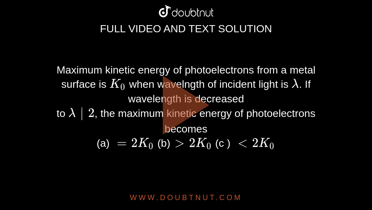 Maximum kinetic energy of photoelectrons from a metal <br> surface is `K_0` when wavelngth of incident light is `lambda`. If wavelength is decreased<br> to `lambda|2`, the maximum kinetic energy of photoelectrons becomes <br> (a) `=2K_0` (b)`gt2K_0` (c ) `lt2K_0` 
