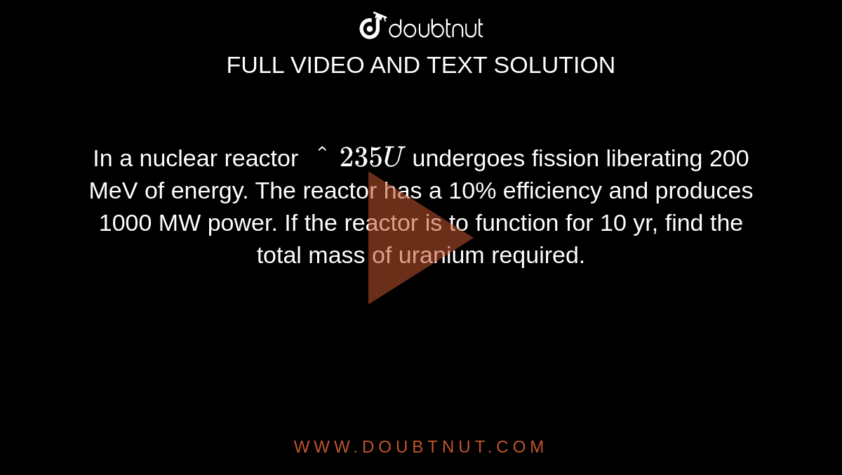 In a nuclear reactor `^235U` undergoes fission liberating 200 MeV of energy. The reactor has a 10% efficiency and produces 1000 MW power. If the reactor is to function for 10 yr, find the total mass of uranium required.