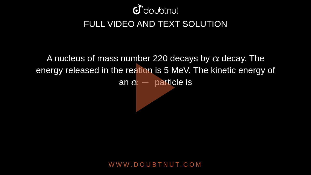 A nucleus of mass number 220 decays by `alpha` decay. The energy released in the reation is 5 MeV. The kinetic energy of an `alpha-` particle is