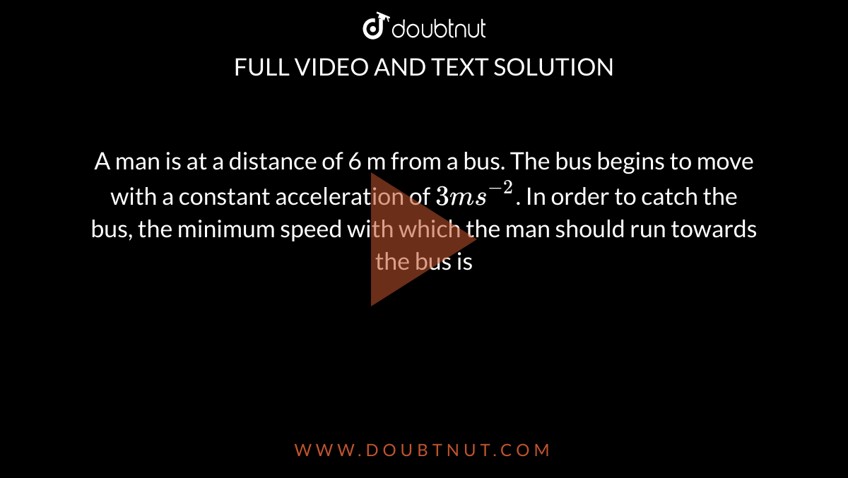 A man is at a distance of 6 m from a bus. The bus begins to move with a constant acceleration of `3 ms^(−2)`. In order to catch the bus, the minimum speed with which the man should run towards the bus is 