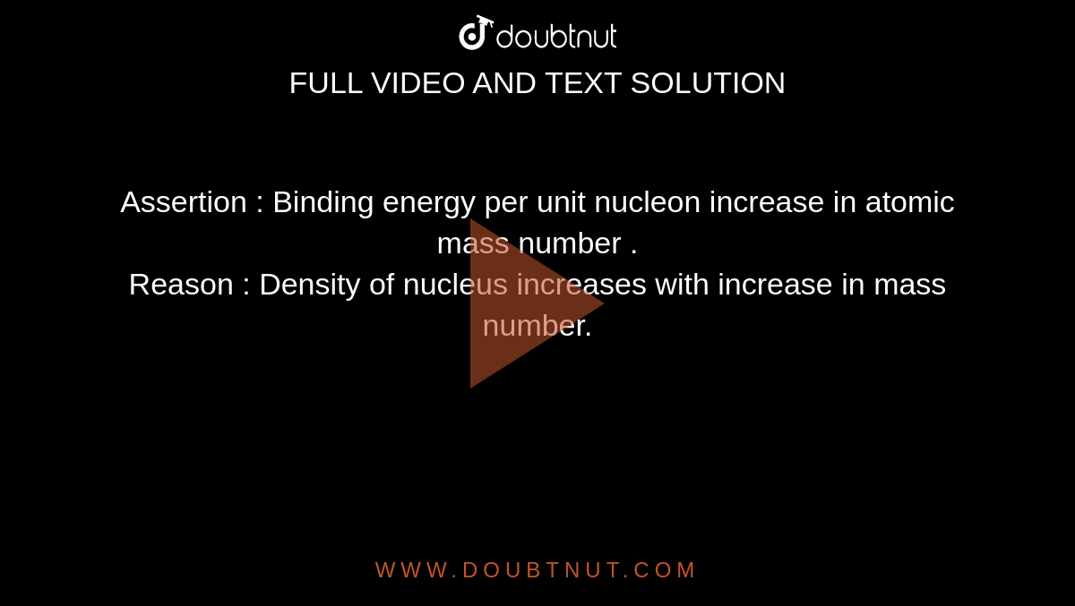Assertion : Binding energy per unit nucleon increase in atomic mass number . <br> Reason : Density of nucleus increases with increase in mass number. 