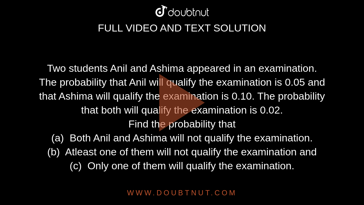 Two students Anil and Ashima  appeared in an examination. The probability that Anil will qualify the  examination is 0.05 and that Ashima will qualify the examination is 0.10. The  probability that both will qualify the examination is 0.02. <br> Find the  probability that <br> (a)  Both  Anil and Ashima will not qualify the examination.<br>(b)  Atleast  one of them will not qualify the examination and<br>(c)  Only  one of them will qualify the examination.