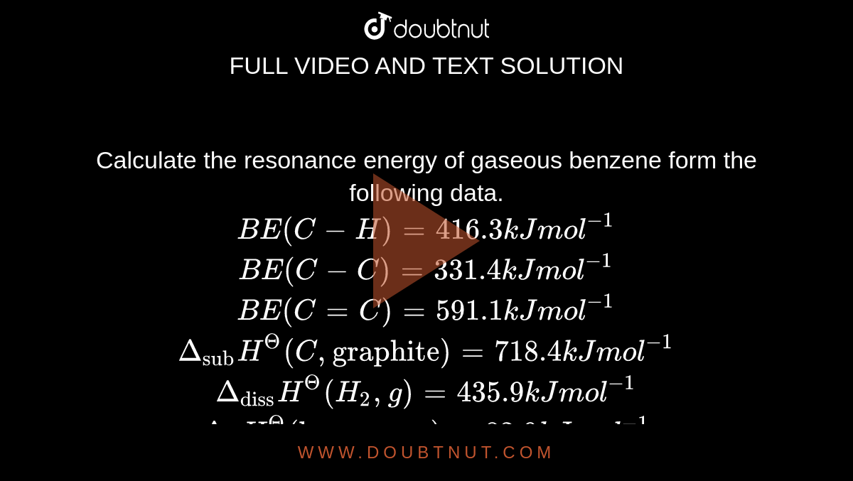 Calculate the resonance energy of gaseous benzene form the following data. <br> `BE(C-H) = 416.3 kJ mol^(-1)` <br> `BE(C-C) = 331.4 kJ mol^(-1)` <br> `BE(C=C) = 591.1 kJ mol^(-1)` <br> `Delta_("sub")H^(Theta)(C,"graphite") = 718.4 kJ mol^(-1)` <br> `Delta_("diss")H^(Theta)(H_(2),g) = 435.9 kJ mol^(-1)` <br> `Delta_(f)H^(Theta) ("benzene", g) = 82.9 kJ mol^(-1)`
