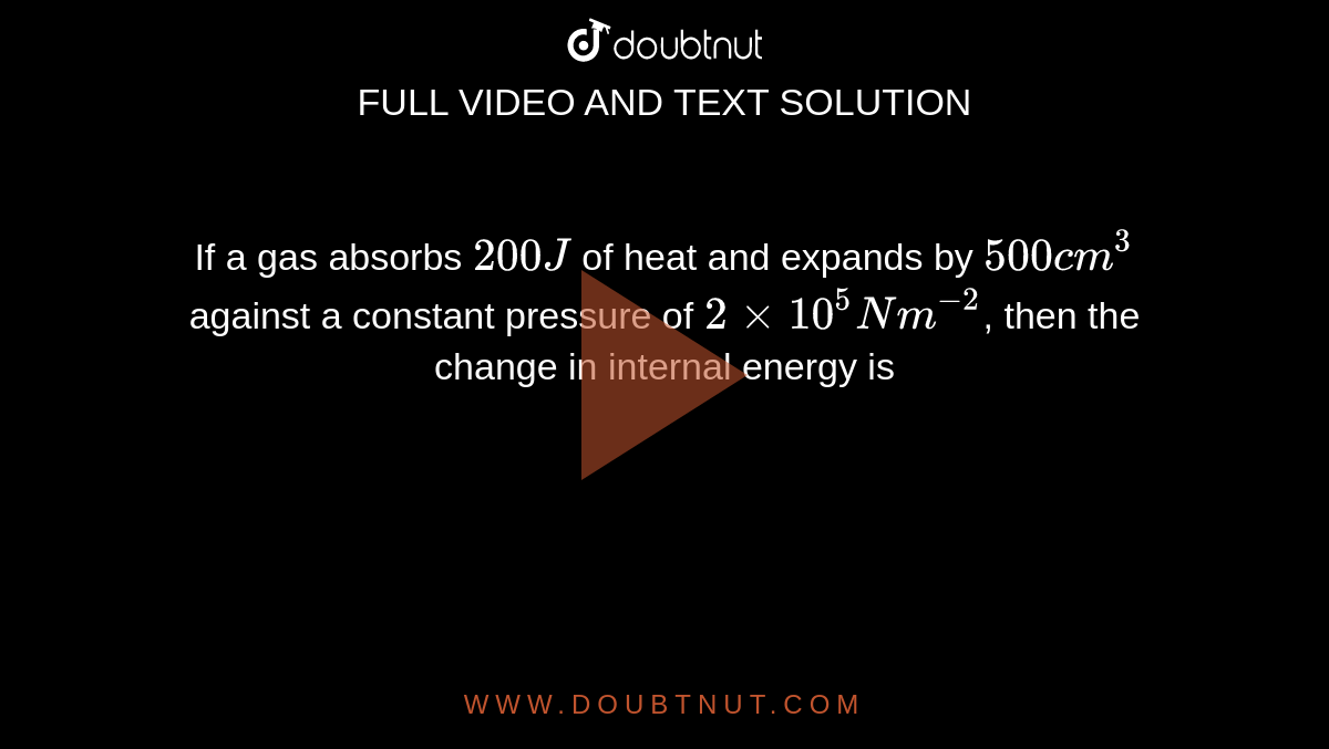 If A Gas Absorbs 0j Of Heat And Expands By 500 Cm 3 Against A Constant Pressure Of 2 Xx 10 5 N M 2 Then The Change In Internal Energy Is