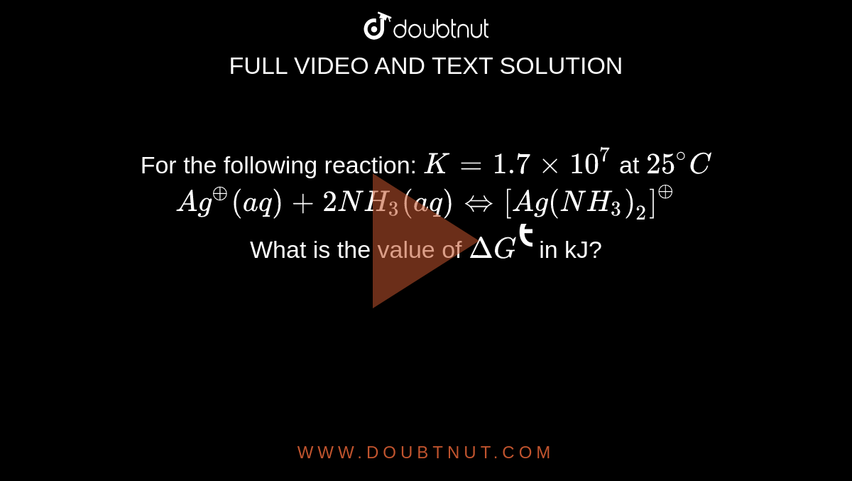 For the following reaction: `K=1.7xx10^(7)` at `25^(@)C` <br> `Ag^(o+)(aq)+2NH_(3)(aq) hArr [Ag(NH_(3))_(2)]^(o+)` <br> What is the value of `DeltaG^(ɵ)` in kJ?