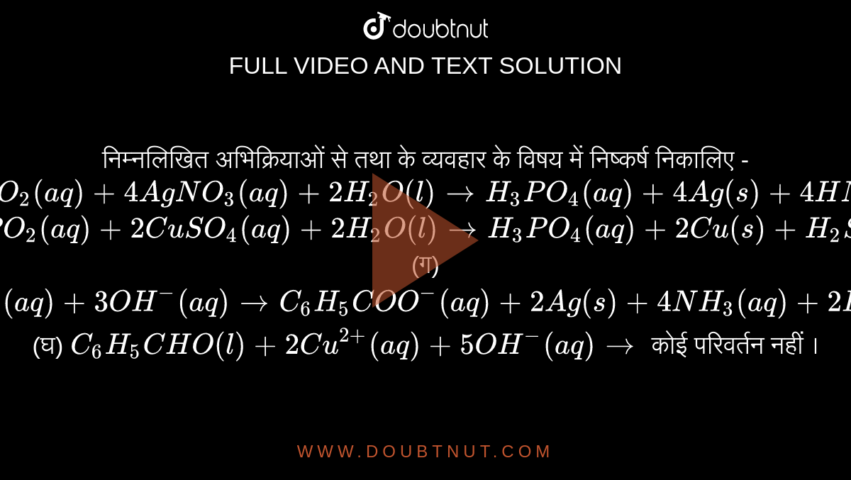 निम्नलिखित अभिक्रियाओं से तथा के व्यवहार के विषय में निष्कर्ष निकालिए - <br> (क) `H_(3)PO_(2)(aq)+4AgNO_(3)(aq)+2H_(2)O(l)toH_(3)PO_(4)(aq)+4Ag(s)+4HNO_(3)(aq)` <br> (ख) `H_(3)PO_(2)(aq)+2CuSO_(4)(aq)+2H_(2)O(l)toH_(3)PO_(4)(aq)+2Cu(s)+H_(2)SO_(4)(aq)` <br> (ग) `C_(6)H_(5)CHO(l)+2[Ag(NH_(3))_(2)]^(+)(aq)+3OH^(-)(aq)toC_(6)H_(5)COO^(-)(aq)+2Ag(s)+4NH_(3)(aq)+2H_(2)O(l)+4NH_(3)(aq)+2H_(2)O(l)` <br> (घ) `C_(6)H_(5)CHO(l)+2Cu^(2+)(aq)+5OH^(-)(aq)to` कोई परिवर्तन नहीं ।