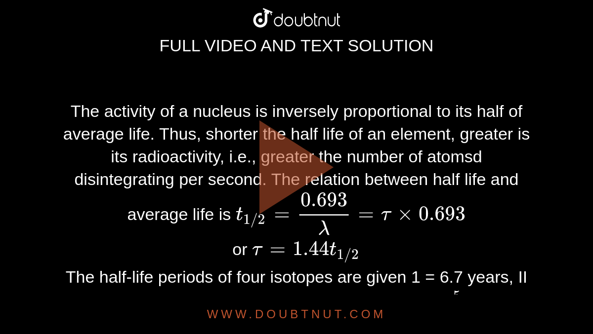 The activity of a nucleus is inversely proportional to its half of average life. Thus, shorter the half life of an element, greater is its radioactivity, i.e., greater the number of atomsd disintegrating per second. The relation between half life and average life is `t_(1//2) = (0.693)/(lambda) = tau xx 0.693` <br> or `tau = 1.44 t_(1//2)` <br> The half-life periods of four isotopes are given 1 = 6.7 years, II = 8000 years, III = 5760 years, `IV = 2.35 xx 10^(5)` years. Which of these is most stable?