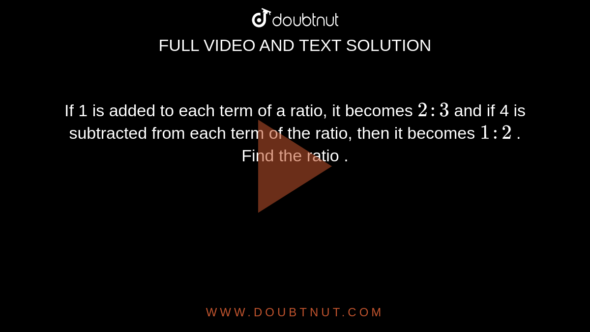 If 1 is added to each term of a ratio, it becomes `2 : 3` and if 4 is subtracted from each term of the ratio, then it becomes ` 1 : 2` . Find the ratio . 
