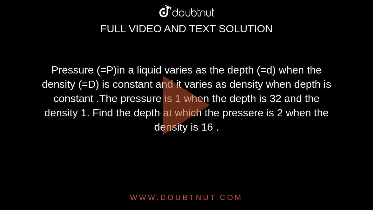 Pressure (=P)in a liquid varies as the depth (=d) when the density (=D) is constant and  it varies as density when depth is constant .The pressure is 1 when the depth is 32 and the density 1. Find the depth at which the pressere is 2 when the density is 16 . 