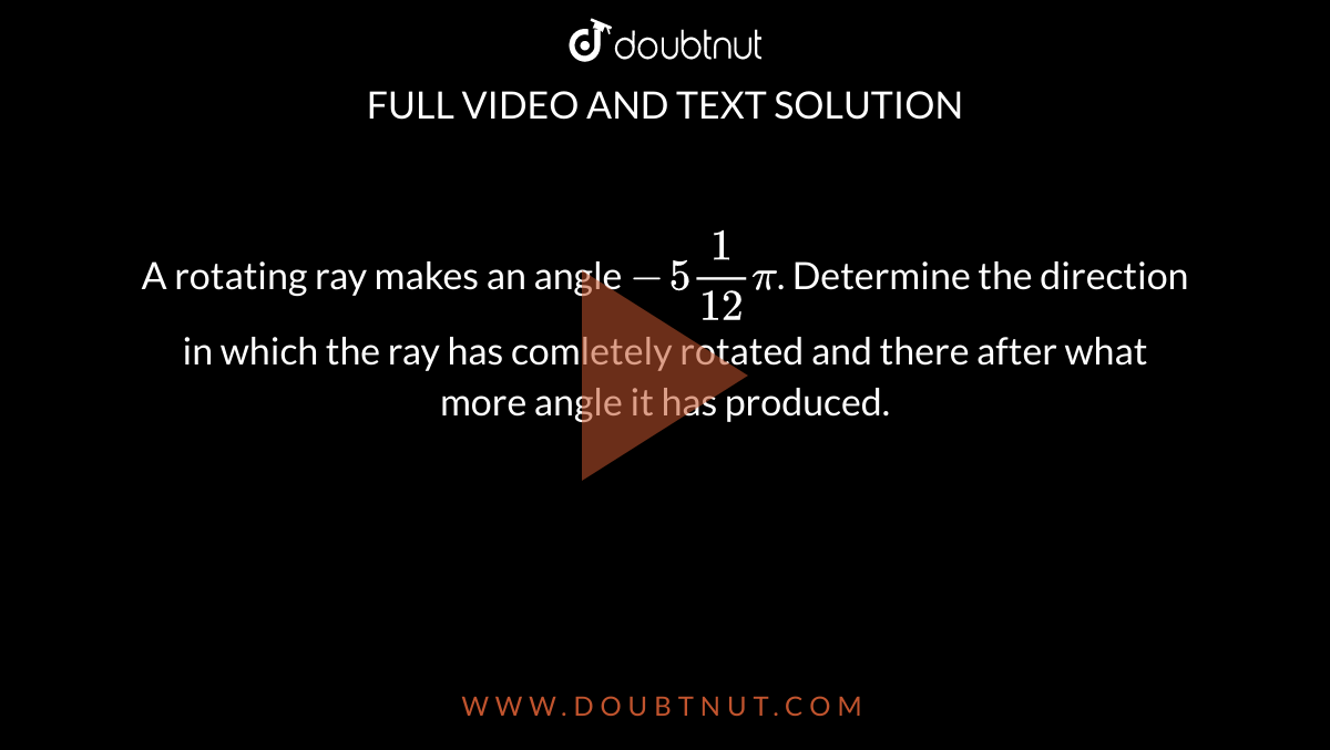 A rotating ray makes an angle `-5(1)/(12)pi`. Determine the direction in which the ray has comletely rotated  and there after what more angle it has produced.
