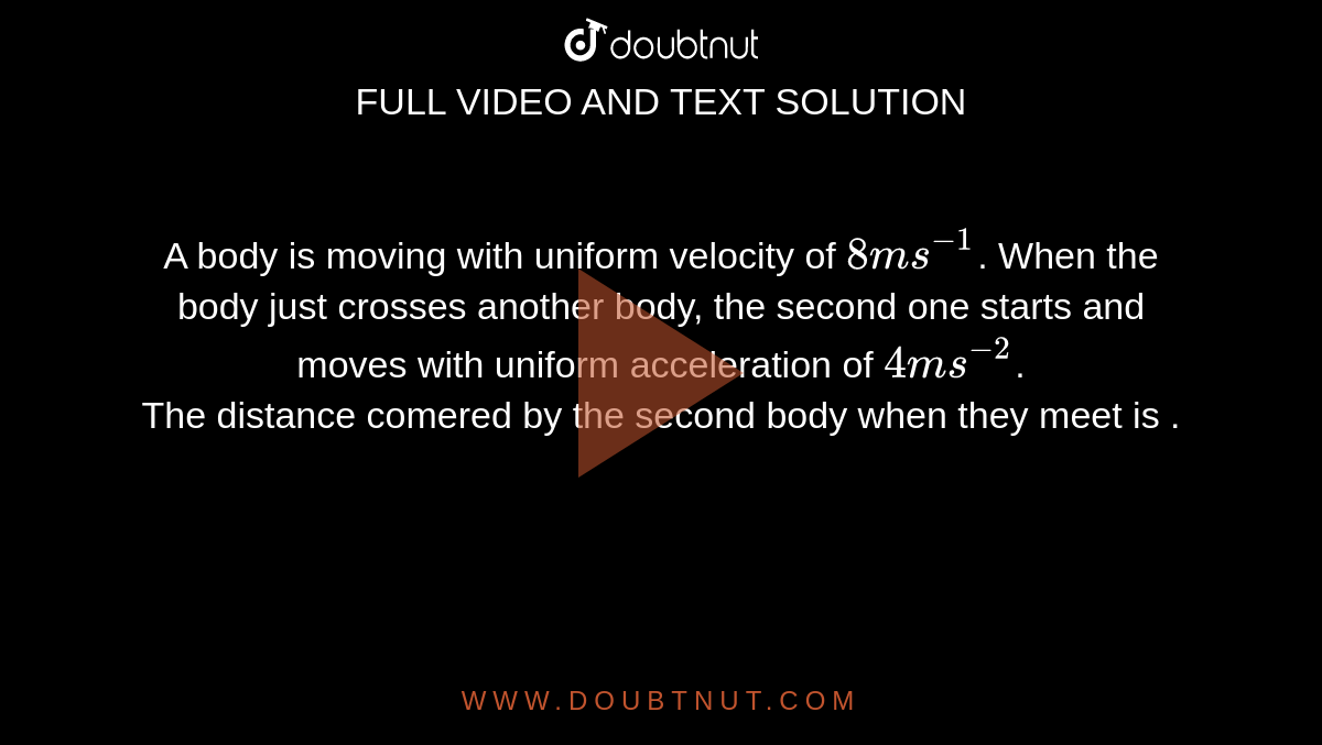 A body is moving with uniform velocity of `8 m s^(-1)`. When the body just crosses another body, the second one starts and moves with uniform acceleration of `4 m s^(-2)`. <br> The distance comered by the second body when they meet is .