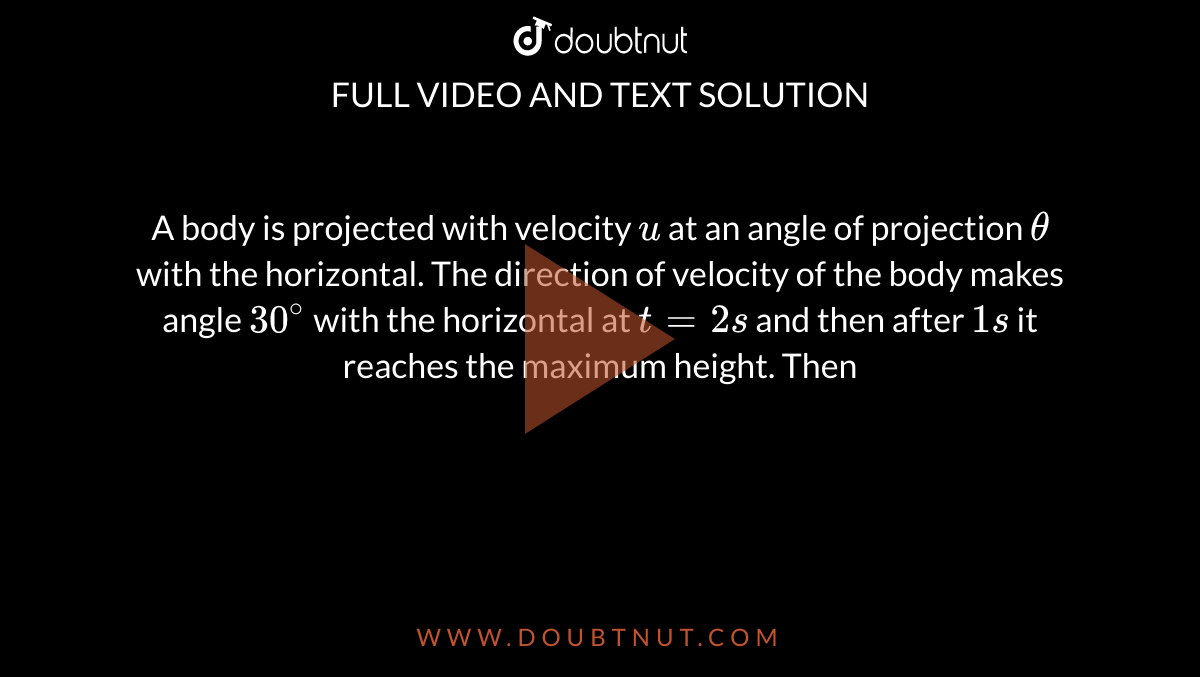 A body is projected with velocity `u` at an angle of projection `theta` with the horizontal. The direction of velocity of the body makes angle `30^@` with the horizontal at `t = 2 s` and then after `1 s` it reaches the maximum height. Then
