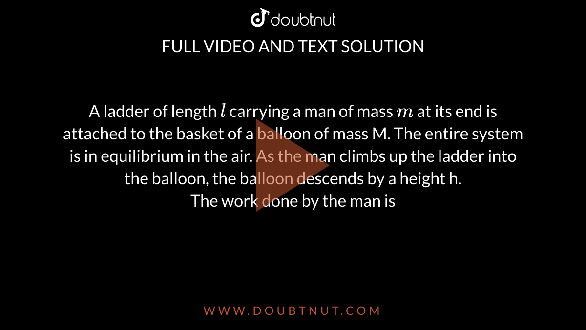A ladder of length `l` carrying a man of mass `m` at its end is attached to the basket of a balloon of mass M. The entire system is in equilibrium in the air. As the man climbs up the ladder into the balloon, the balloon descends by a height h. <br> The work done by the man is