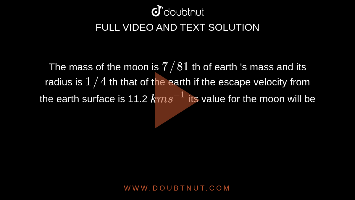 The mass of the moon is `7//81` th of earth 's mass and its radius  is `1//4` th that of the earth if the escape   velocity from  the earth surface is 11.2 `kms^(-1)` its value for the moon will be 