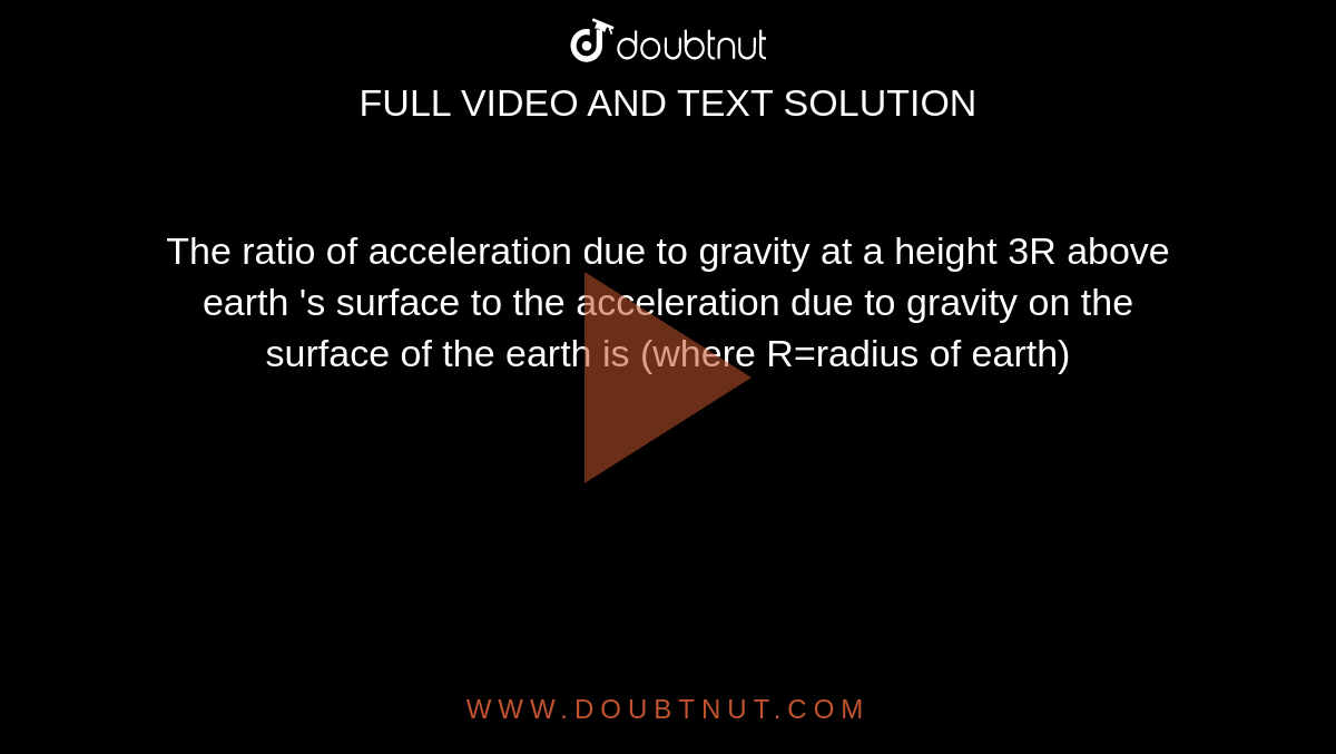 The  ratio of acceleration  due to gravity at a height 3R above  earth 's surface to the acceleration due to  gravity on the surface of the earth is (where R=radius of earth) 