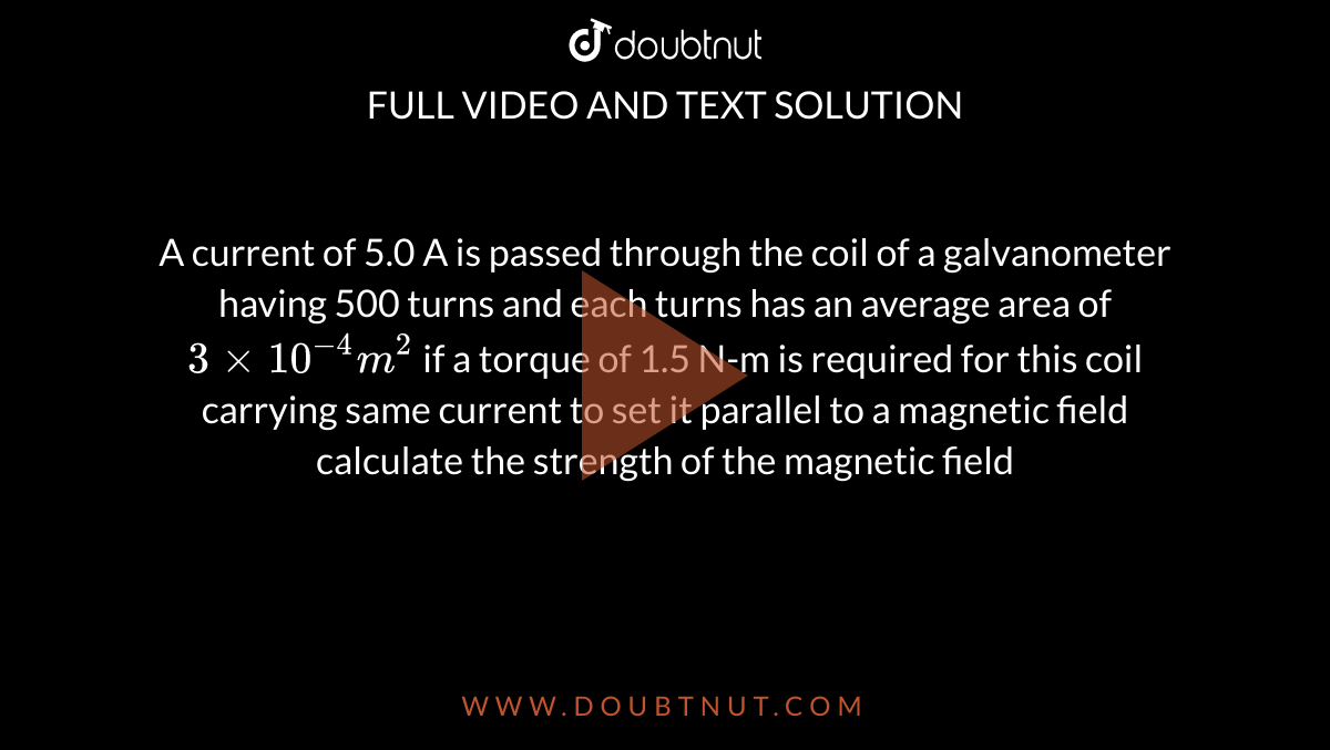 A current of 5.0  A is passed through the coil of  a  galvanometer having 500 turns  and each turns  has  an average area of `3xx10^(-4)  m^(2)`  if a torque of 1.5 N-m is required  for this coil  carrying same current to set it parallel to a  magnetic field calculate the strength of the  magnetic field 