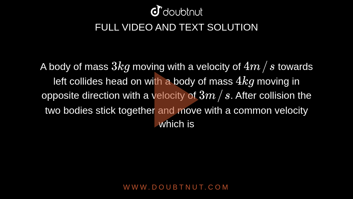 A body of mass `3 kg` moving with a velocity of `4 m//s` towards left collides head on with a body of mass `4 kg` moving in opposite direction with a velocity of `3 m//s`. After collision the two bodies stick together and move with a common velocity which is 